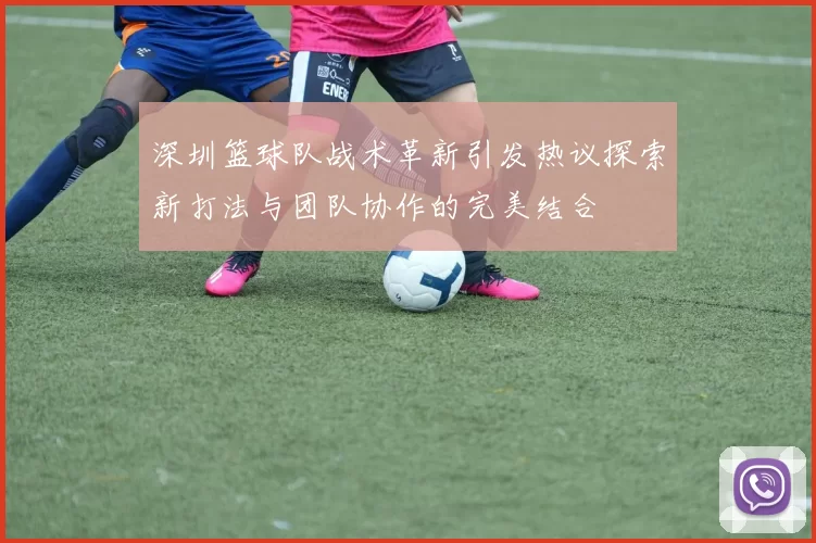 深圳篮球队战术革新引发热议探索新打法与团队协作的完美结合