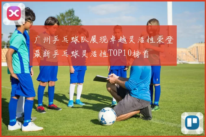 广州乒乓球队展现卓越灵活性荣登最新乒乓球灵活性TOP10榜首