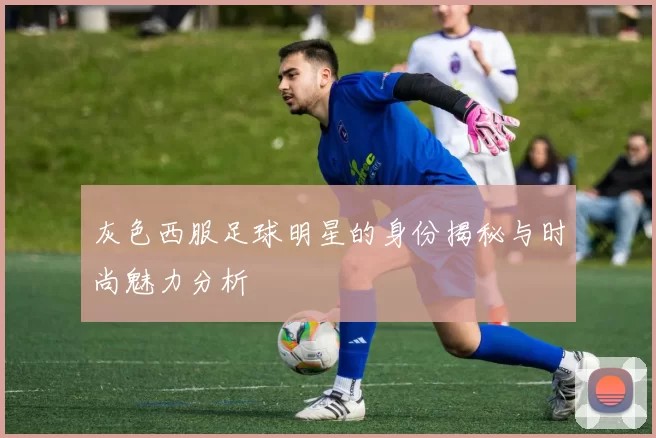 灰色西服足球明星的身份揭秘与时尚魅力分析