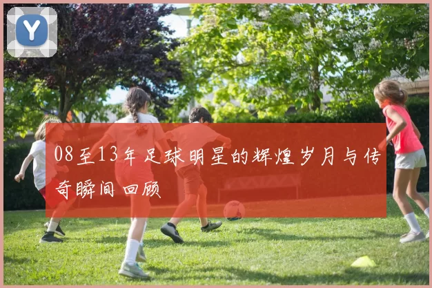 08至13年足球明星的辉煌岁月与传奇瞬间回顾