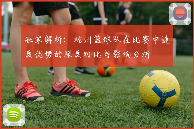 独家解析：杭州篮球队在比赛中速度优势的深度对比与影响分析