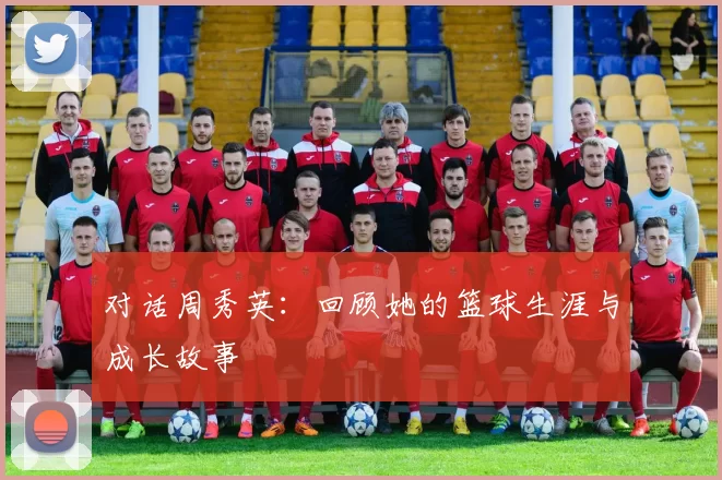 对话周秀英：回顾她的篮球生涯与成长故事