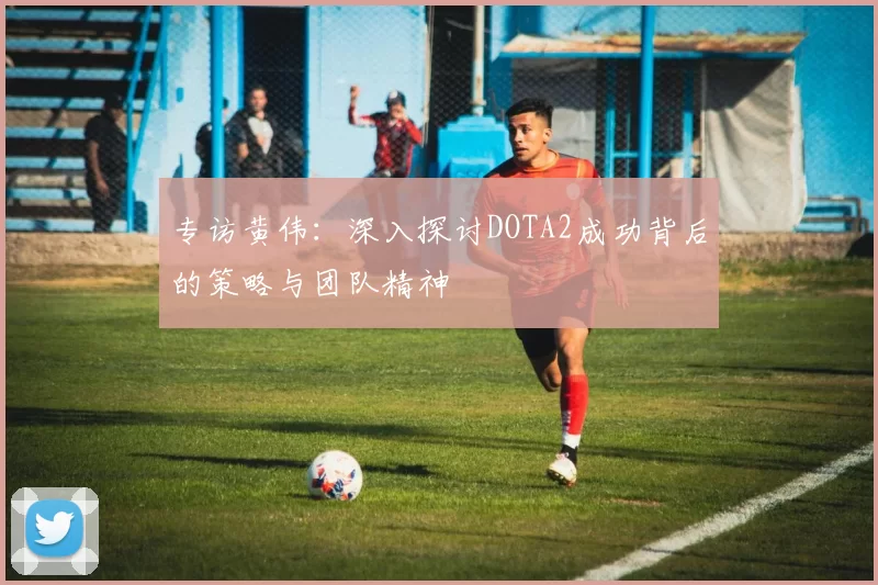 专访黄伟：深入探讨DOTA2成功背后的策略与团队精神