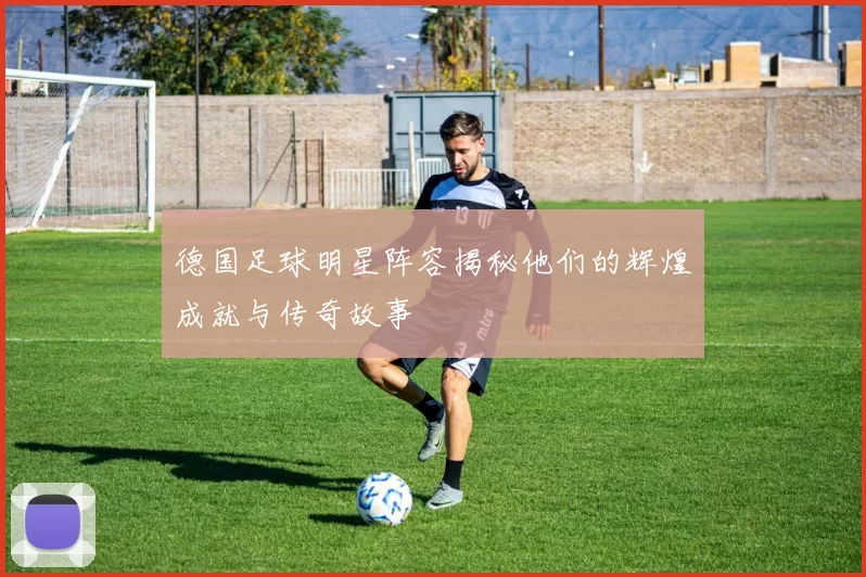 德国足球明星阵容揭秘他们的辉煌成就与传奇故事