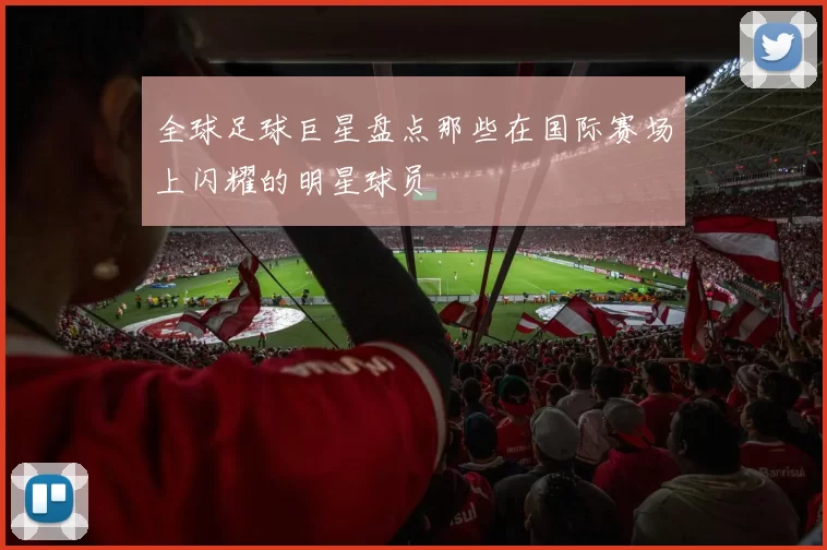 全球足球巨星盘点那些在国际赛场上闪耀的明星球员