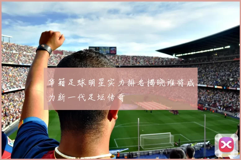 华籍足球明星实力排名揭晓谁将成为新一代足坛传奇