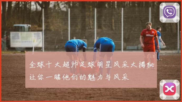 全球十大超帅足球明星风采大揭秘让你一睹他们的魅力与风采