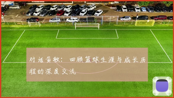 对话黄敏：回顾篮球生涯与成长历程的深度交流