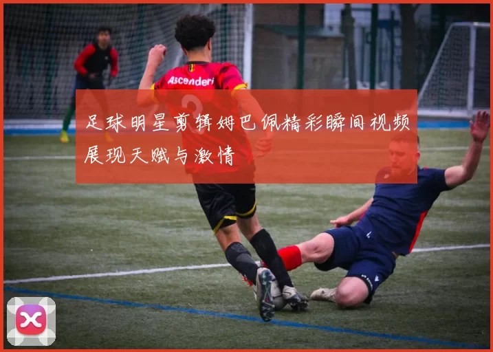 足球明星剪辑姆巴佩精彩瞬间视频展现天赋与激情