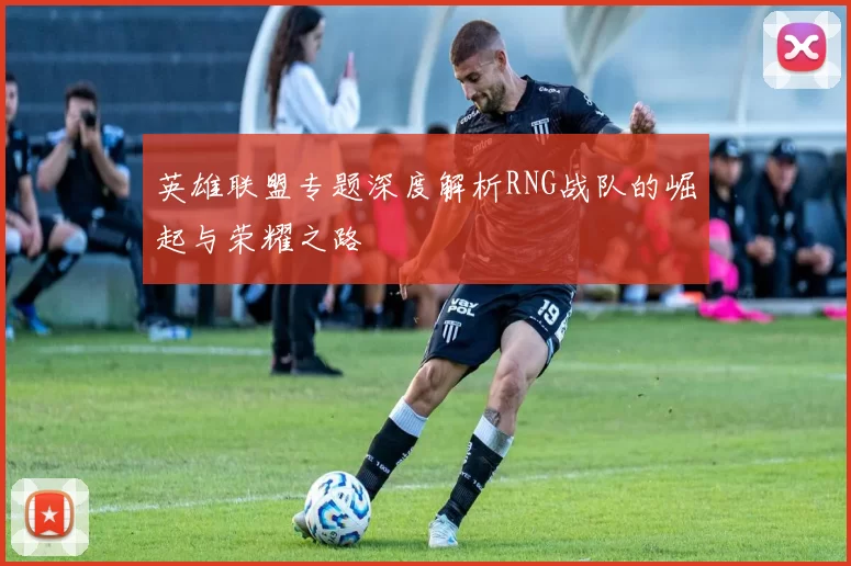 英雄联盟专题深度解析RNG战队的崛起与荣耀之路