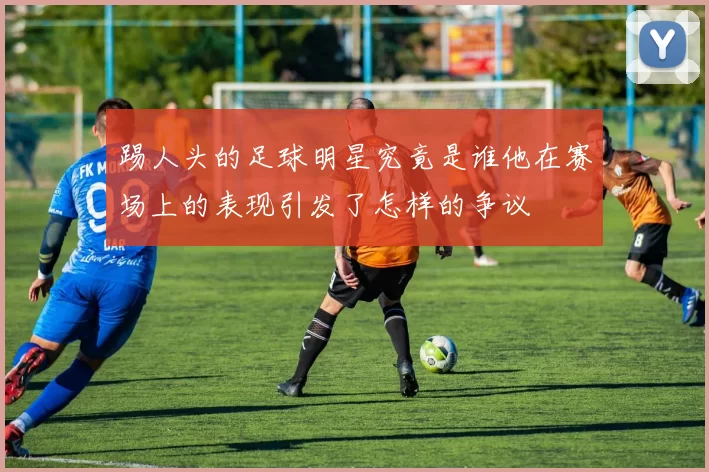 踢人头的足球明星究竟是谁他在赛场上的表现引发了怎样的争议