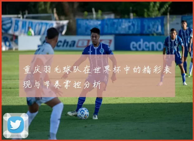重庆羽毛球队在世界杯中的精彩表现与节奏掌控分析