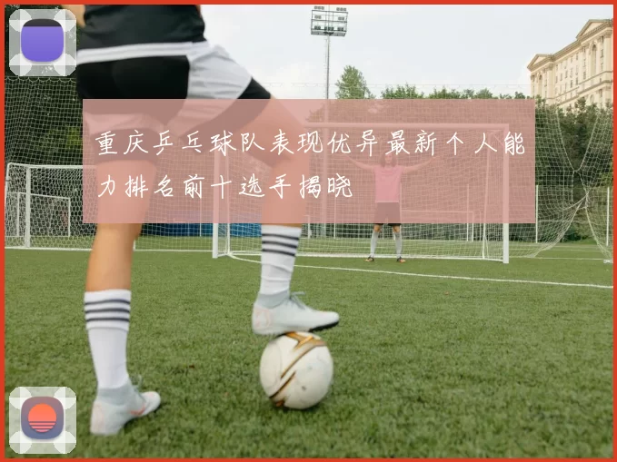 重庆乒乓球队表现优异最新个人能力排名前十选手揭晓