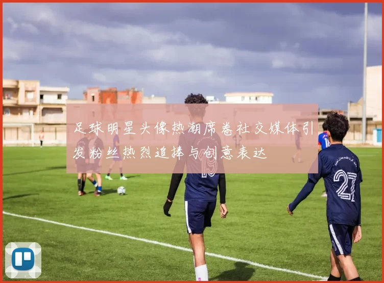 足球明星头像热潮席卷社交媒体引发粉丝热烈追捧与创意表达