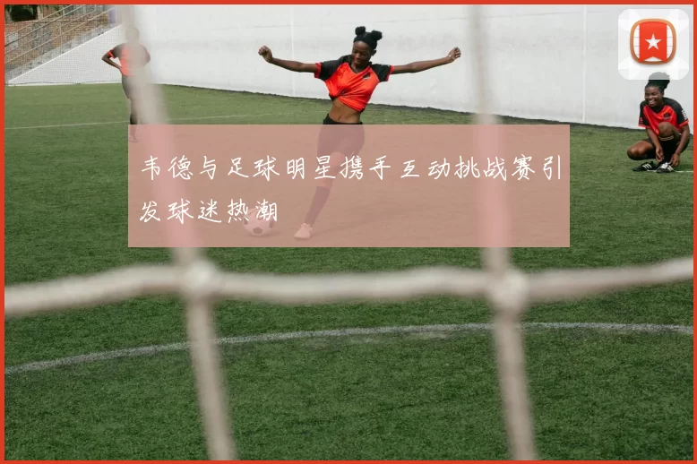 韦德与足球明星携手互动挑战赛引发球迷热潮