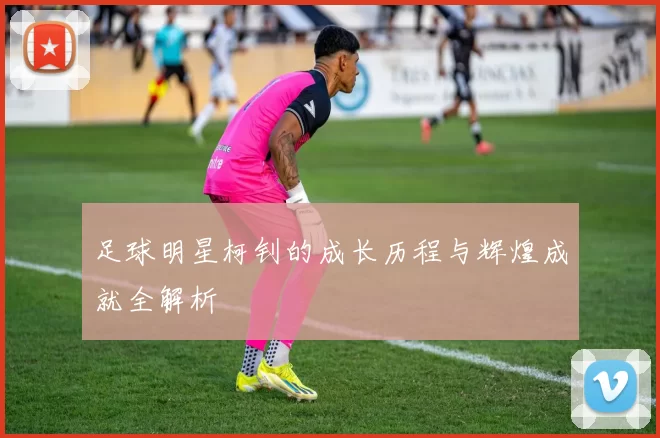 足球明星柯钊的成长历程与辉煌成就全解析