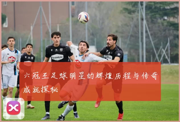 六冠王足球明星的辉煌历程与传奇成就探秘