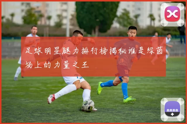 足球明星腿力排行榜揭秘谁是绿茵场上的力量之王