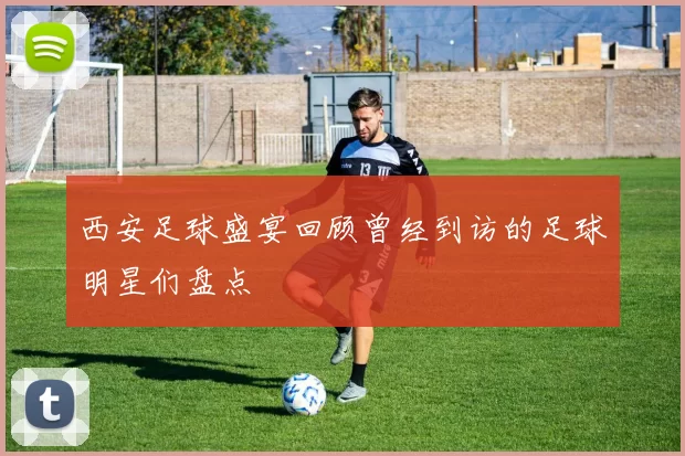 西安足球盛宴回顾曾经到访的足球明星们盘点