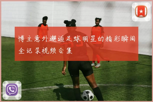 博主意外邂逅足球明星的精彩瞬间全记录视频合集