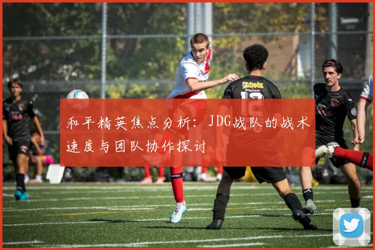 和平精英焦点分析：JDG战队的战术速度与团队协作探讨