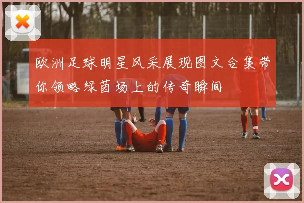 欧洲足球明星风采展现图文合集带你领略绿茵场上的传奇瞬间