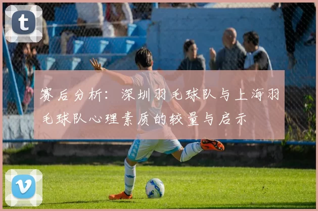 赛后分析：深圳羽毛球队与上海羽毛球队心理素质的较量与启示
