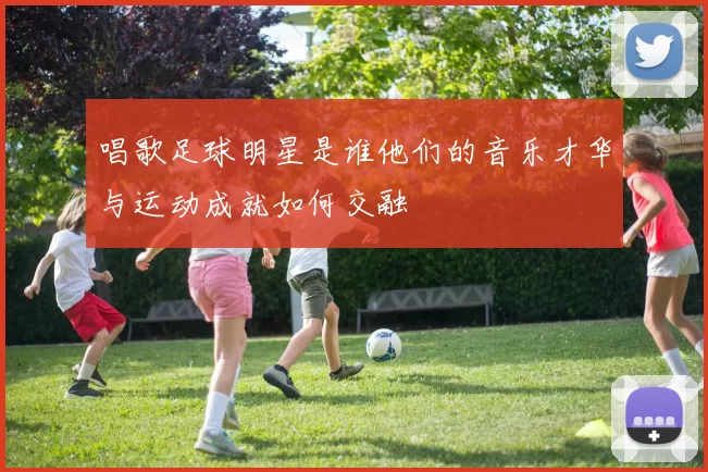 唱歌足球明星是谁他们的音乐才华与运动成就如何交融