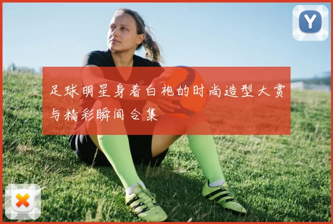 足球明星身着白袍的时尚造型大赏与精彩瞬间合集