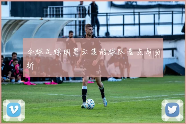 全球足球明星云集的球队盘点与分析