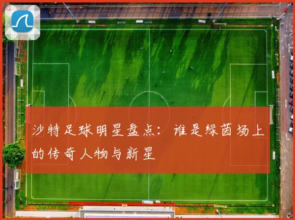 沙特足球明星盘点：谁是绿茵场上的传奇人物与新星