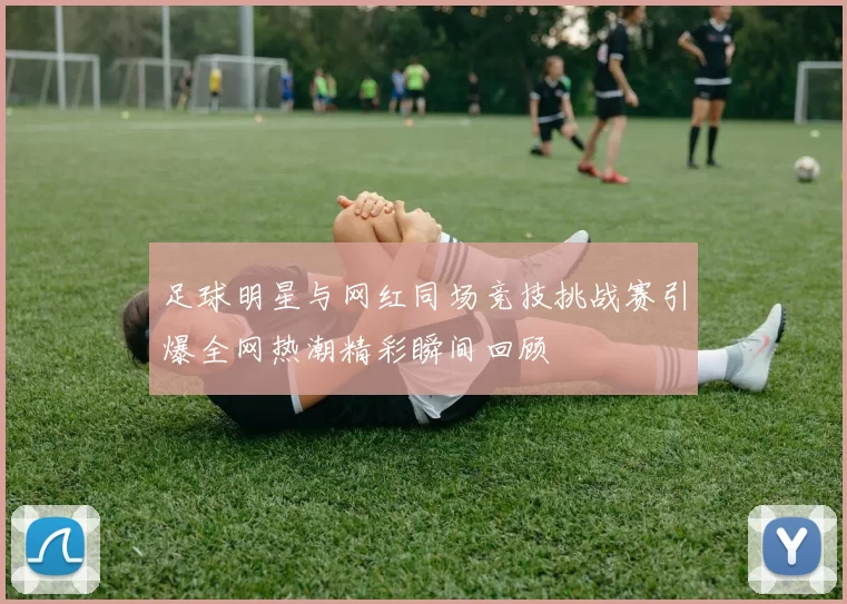 足球明星与网红同场竞技挑战赛引爆全网热潮精彩瞬间回顾