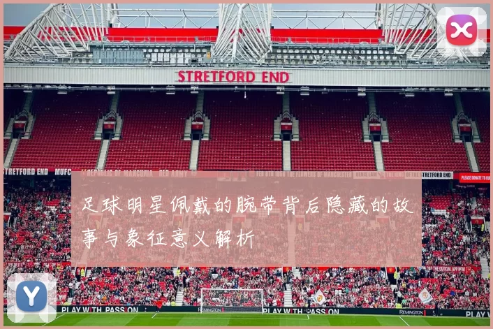 足球明星佩戴的腕带背后隐藏的故事与象征意义解析