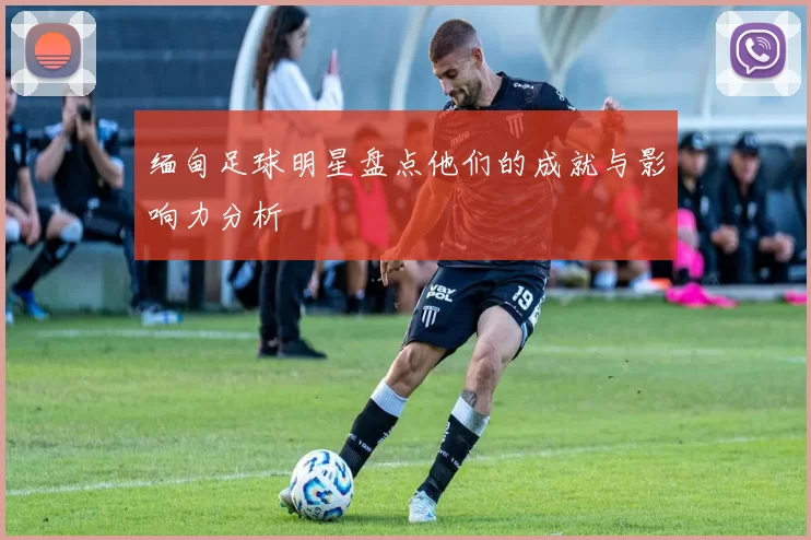 缅甸足球明星盘点他们的成就与影响力分析