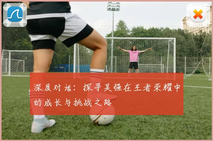 深度对话：探寻吴强在王者荣耀中的成长与挑战之路