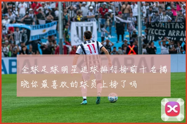 全球足球明星进球排行榜前十名揭晓你最喜欢的球员上榜了吗