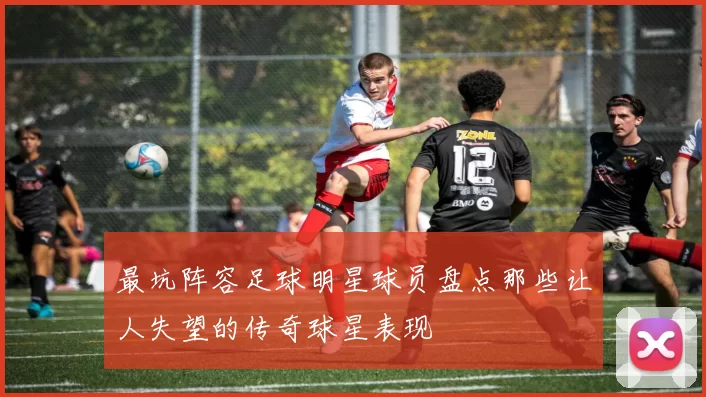 最坑阵容足球明星球员盘点那些让人失望的传奇球星表现