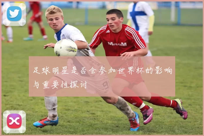 足球明星是否会参加世界杯的影响与重要性探讨