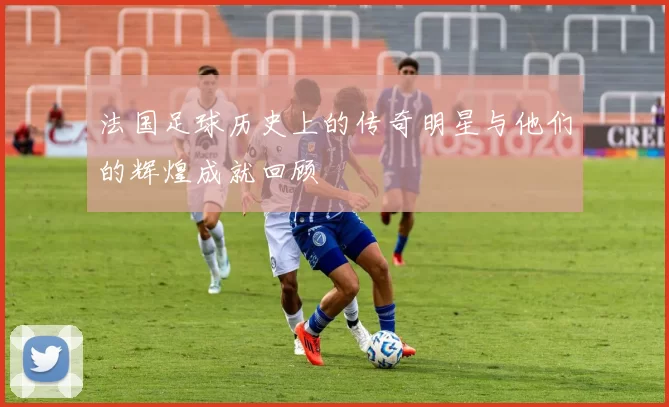 法国足球历史上的传奇明星与他们的辉煌成就回顾