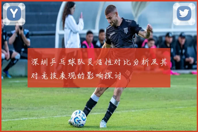 深圳乒乓球队灵活性对比分析及其对竞技表现的影响探讨