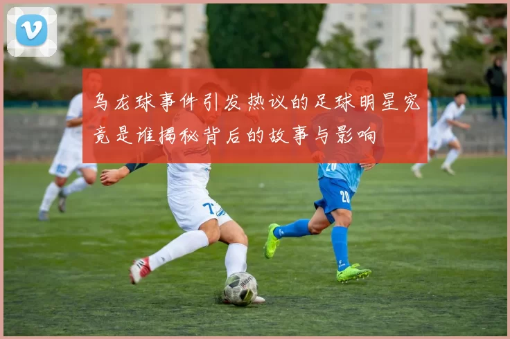 乌龙球事件引发热议的足球明星究竟是谁揭秘背后的故事与影响