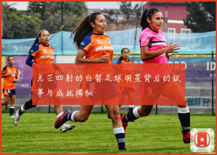光芒四射的白皙足球明星背后的故事与成就揭秘