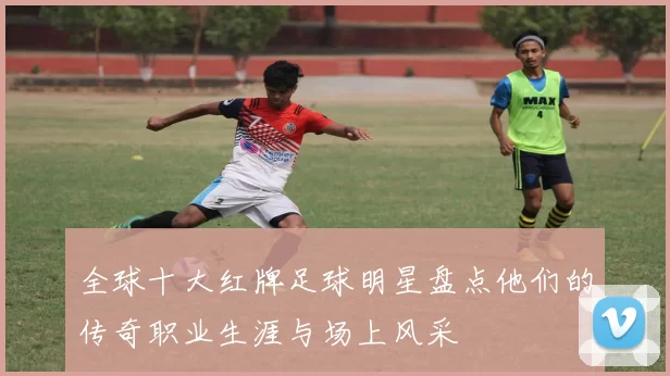 全球十大红牌足球明星盘点他们的传奇职业生涯与场上风采