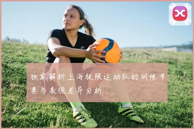 独家解析上海极限运动队的训练节奏与表现差异分析