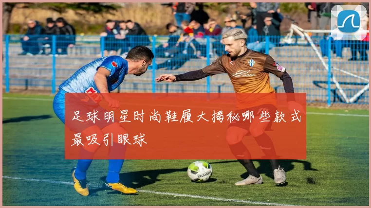 足球明星时尚鞋履大揭秘哪些款式最吸引眼球