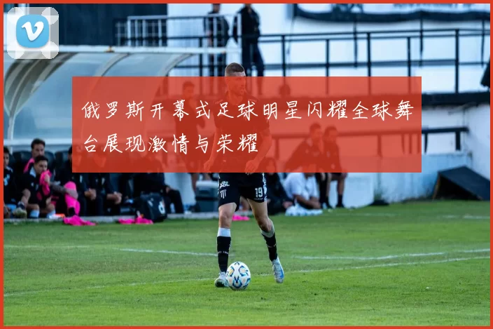 俄罗斯开幕式足球明星闪耀全球舞台展现激情与荣耀