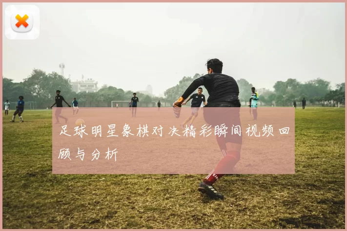 足球明星象棋对决精彩瞬间视频回顾与分析