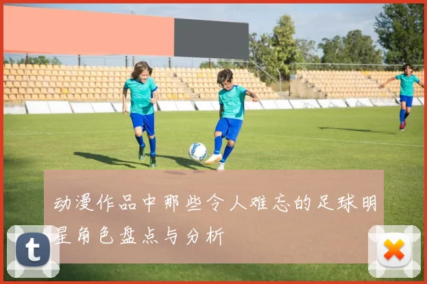 动漫作品中那些令人难忘的足球明星角色盘点与分析