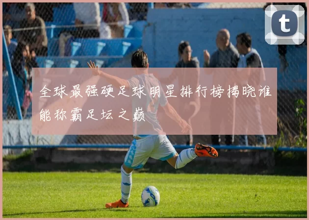 全球最强硬足球明星排行榜揭晓谁能称霸足坛之巅