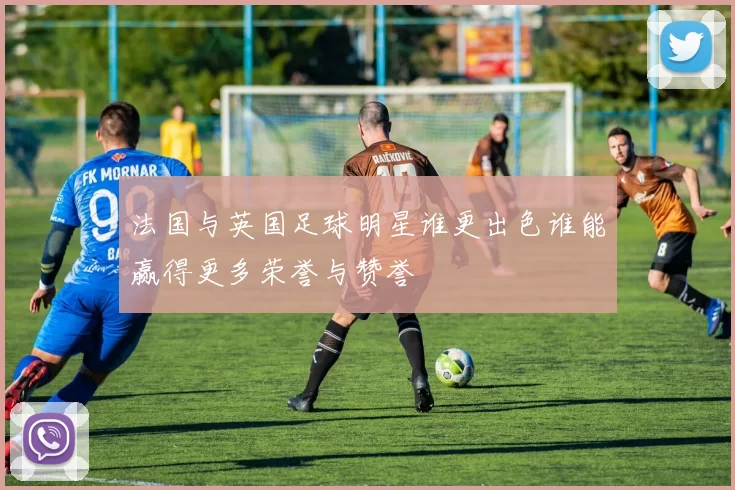 法国与英国足球明星谁更出色谁能赢得更多荣誉与赞誉